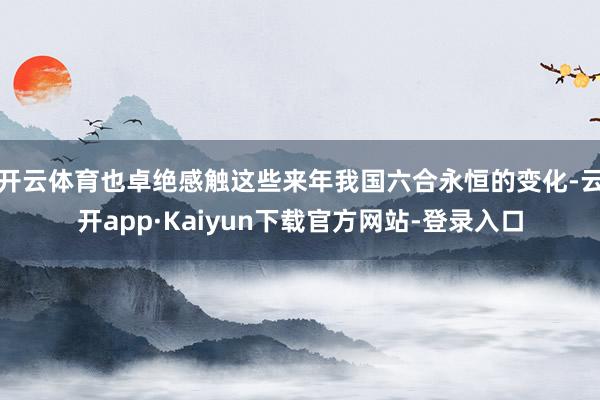 开云体育也卓绝感触这些来年我国六合永恒的变化-云开app·Kaiyun下载官方网站-登录入口