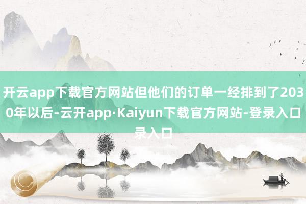 开云app下载官方网站但他们的订单一经排到了2030年以后-云开app·Kaiyun下载官方网站-登录入口