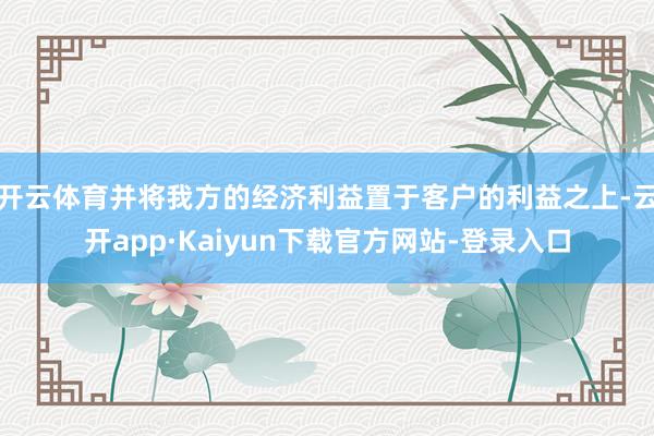 开云体育并将我方的经济利益置于客户的利益之上-云开app·Kaiyun下载官方网站-登录入口