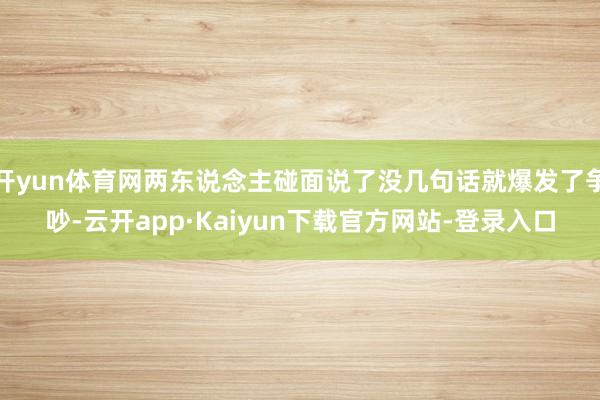 开yun体育网两东说念主碰面说了没几句话就爆发了争吵-云开app·Kaiyun下载官方网站-登录入口