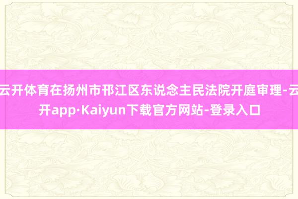 云开体育在扬州市邗江区东说念主民法院开庭审理-云开app·Kaiyun下载官方网站-登录入口