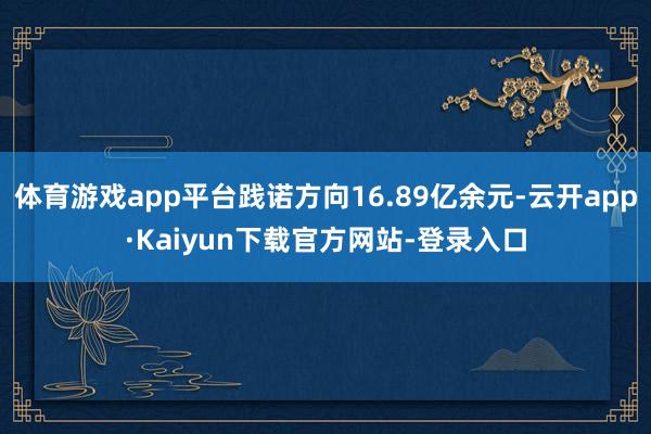 体育游戏app平台践诺方向16.89亿余元-云开app·Kaiyun下载官方网站-登录入口