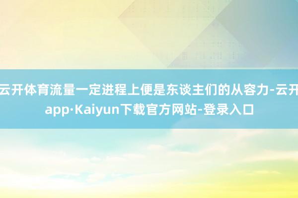 云开体育流量一定进程上便是东谈主们的从容力-云开app·Kaiyun下载官方网站-登录入口