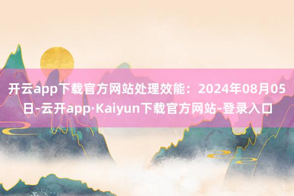 开云app下载官方网站处理效能：2024年08月05日-云开app·Kaiyun下载官方网站-登录入口