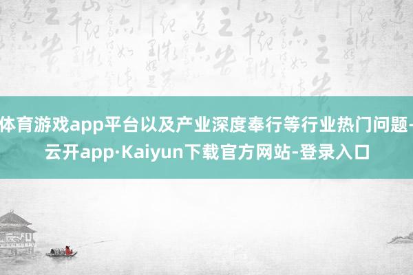 体育游戏app平台以及产业深度奉行等行业热门问题-云开app·Kaiyun下载官方网站-登录入口