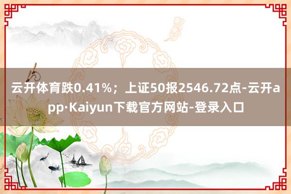 云开体育跌0.41%；上证50报2546.72点-云开app·Kaiyun下载官方网站-登录入口