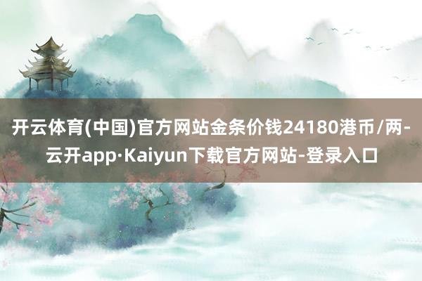 开云体育(中国)官方网站金条价钱24180港币/两-云开app·Kaiyun下载官方网站-登录入口