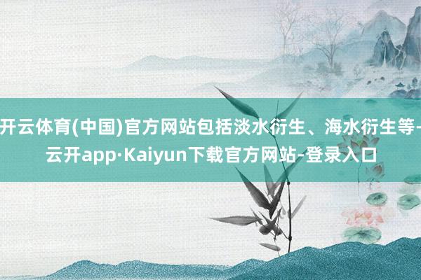 开云体育(中国)官方网站包括淡水衍生、海水衍生等-云开app·Kaiyun下载官方网站-登录入口