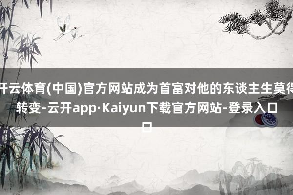 开云体育(中国)官方网站成为首富对他的东谈主生莫得转变-云开app·Kaiyun下载官方网站-登录入口