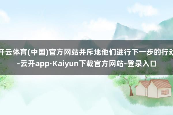 开云体育(中国)官方网站并斥地他们进行下一步的行动-云开app·Kaiyun下载官方网站-登录入口