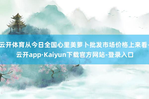 云开体育从今日全国心里美萝卜批发市场价格上来看-云开app·Kaiyun下载官方网站-登录入口