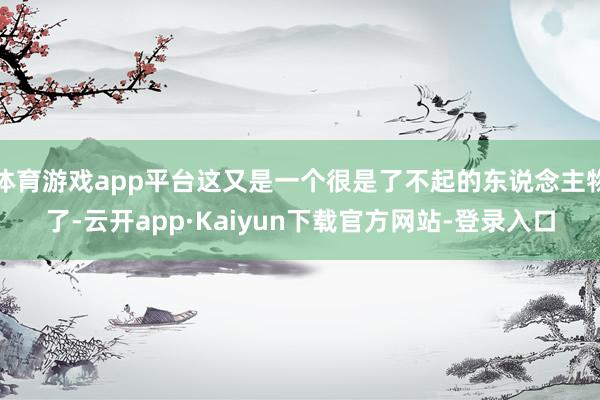 体育游戏app平台这又是一个很是了不起的东说念主物了-云开app·Kaiyun下载官方网站-登录入口