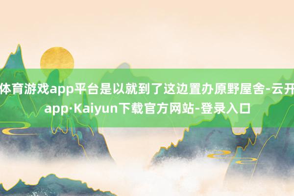 体育游戏app平台是以就到了这边置办原野屋舍-云开app·Kaiyun下载官方网站-登录入口