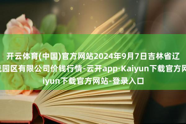 开云体育(中国)官方网站2024年9月7日吉林省辽源市仙城物流园区有限公司价钱行情-云开app·Kaiyun下载官方网站-登录入口