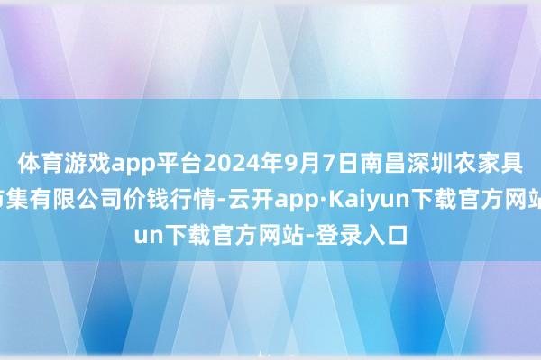 体育游戏app平台2024年9月7日南昌深圳农家具中心批发市集有限公司价钱行情-云开app·Kaiyun下载官方网站-登录入口