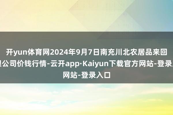 开yun体育网2024年9月7日南充川北农居品来回有限公司价钱行情-云开app·Kaiyun下载官方网站-登录入口