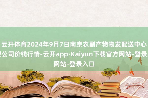 云开体育2024年9月7日南京农副产物物发配送中心有限公司价钱行情-云开app·Kaiyun下载官方网站-登录入口