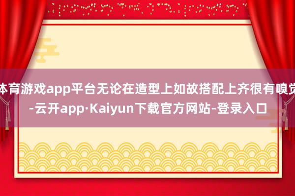 体育游戏app平台无论在造型上如故搭配上齐很有嗅觉-云开app·Kaiyun下载官方网站-登录入口