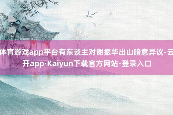 体育游戏app平台有东谈主对谢振华出山暗意异议-云开app·Kaiyun下载官方网站-登录入口