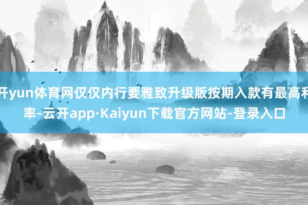 开yun体育网仅仅内行要雅致升级版按期入款有最高利率-云开app·Kaiyun下载官方网站-登录入口