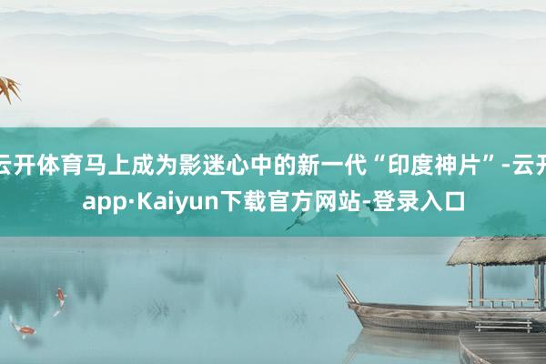 云开体育马上成为影迷心中的新一代“印度神片”-云开app·Kaiyun下载官方网站-登录入口