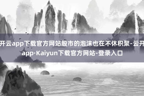 开云app下载官方网站股市的泡沫也在不休积聚-云开app·Kaiyun下载官方网站-登录入口