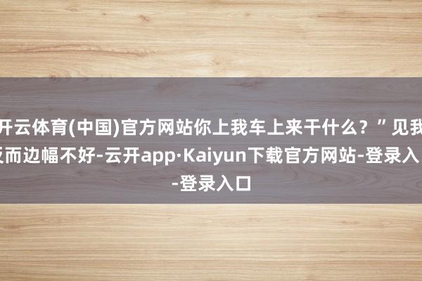 开云体育(中国)官方网站你上我车上来干什么？”见我反而边幅不好-云开app·Kaiyun下载官方网站-登录入口