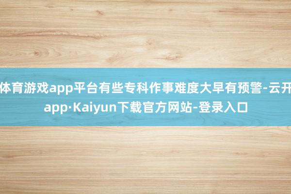 体育游戏app平台有些专科作事难度大早有预警-云开app·Kaiyun下载官方网站-登录入口