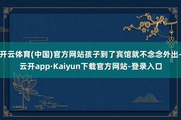 开云体育(中国)官方网站孩子到了宾馆就不念念外出-云开app·Kaiyun下载官方网站-登录入口