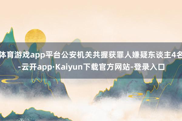 体育游戏app平台公安机关共握获罪人嫌疑东谈主4名-云开app·Kaiyun下载官方网站-登录入口