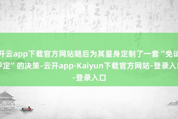 开云app下载官方网站随后为其量身定制了一套“免试评定”的决策-云开app·Kaiyun下载官方网站-登录入口