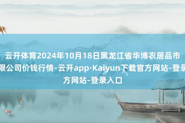 云开体育2024年10月18日黑龙江省华博农居品市集有限公司价钱行情-云开app·Kaiyun下载官方网站-登录入口