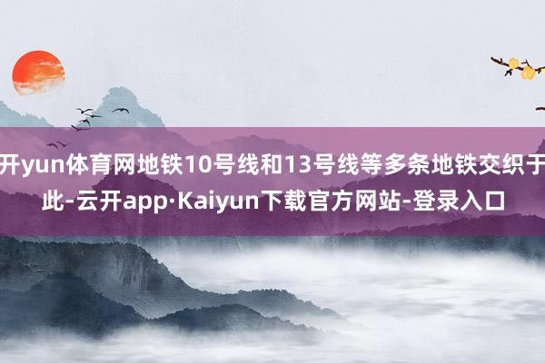 开yun体育网地铁10号线和13号线等多条地铁交织于此-云开app·Kaiyun下载官方网站-登录入口