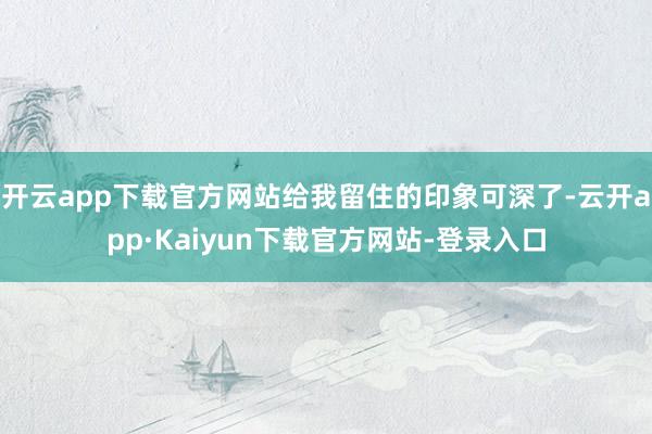 开云app下载官方网站给我留住的印象可深了-云开app·Kaiyun下载官方网站-登录入口