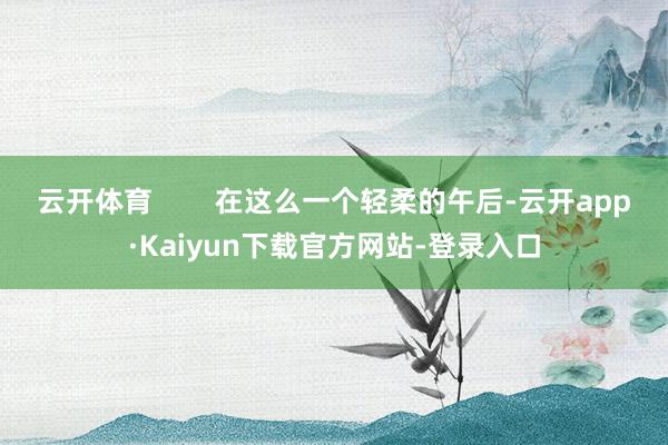 云开体育        在这么一个轻柔的午后-云开app·Kaiyun下载官方网站-登录入口