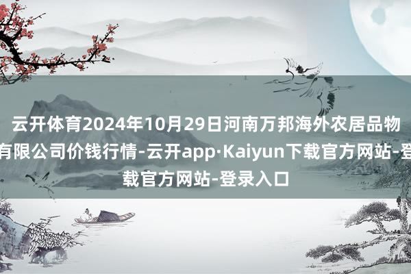 云开体育2024年10月29日河南万邦海外农居品物流股份有限公司价钱行情-云开app·Kaiyun下载官方网站-登录入口