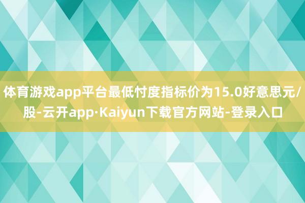 体育游戏app平台最低忖度指标价为15.0好意思元/股-云开app·Kaiyun下载官方网站-登录入口