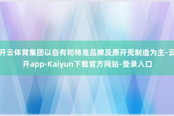 开云体育集团以自有和特准品牌及原开荒制造为主-云开app·Kaiyun下载官方网站-登录入口