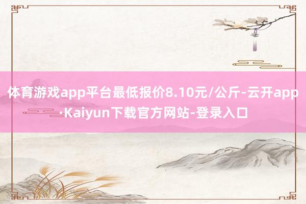 体育游戏app平台最低报价8.10元/公斤-云开app·Kaiyun下载官方网站-登录入口