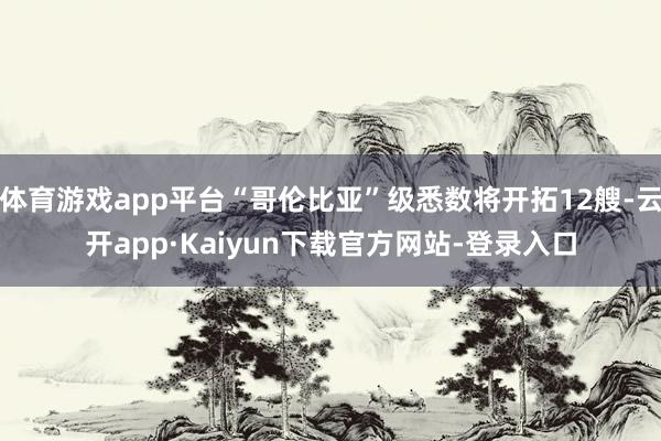 体育游戏app平台“哥伦比亚”级悉数将开拓12艘-云开app·Kaiyun下载官方网站-登录入口