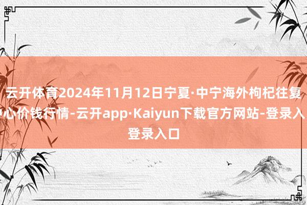 云开体育2024年11月12日宁夏·中宁海外枸杞往复中心价钱行情-云开app·Kaiyun下载官方网站-登录入口