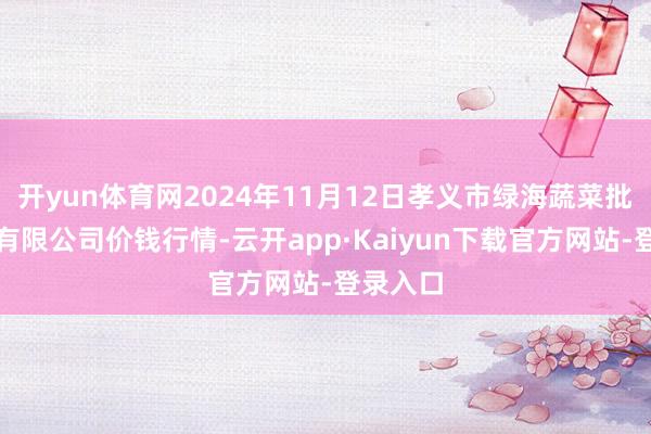 开yun体育网2024年11月12日孝义市绿海蔬菜批发销售有限公司价钱行情-云开app·Kaiyun下载官方网站-登录入口