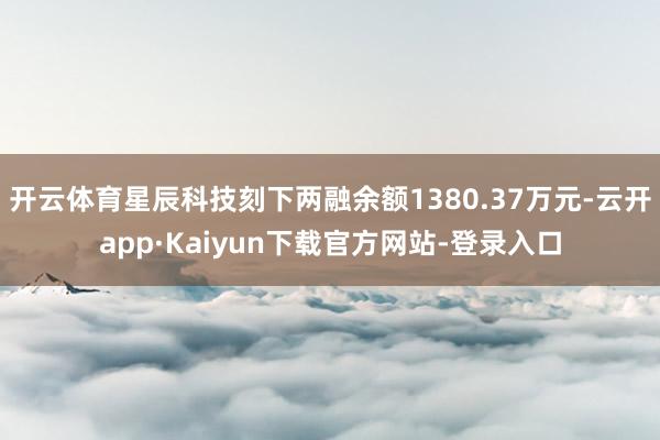 开云体育星辰科技刻下两融余额1380.37万元-云开app·Kaiyun下载官方网站-登录入口