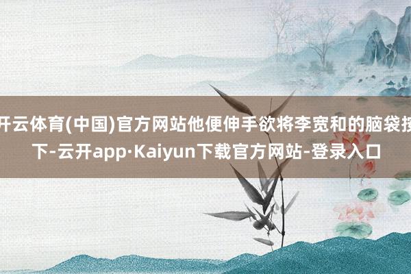 开云体育(中国)官方网站他便伸手欲将李宽和的脑袋按下-云开app·Kaiyun下载官方网站-登录入口