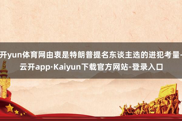 开yun体育网由衷是特朗普提名东谈主选的进犯考量-云开app·Kaiyun下载官方网站-登录入口