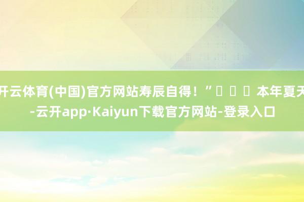 开云体育(中国)官方网站寿辰自得！”​​​本年夏天-云开app·Kaiyun下载官方网站-登录入口