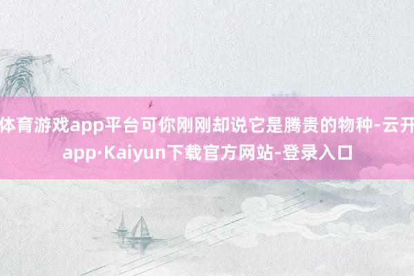 体育游戏app平台可你刚刚却说它是腾贵的物种-云开app·Kaiyun下载官方网站-登录入口