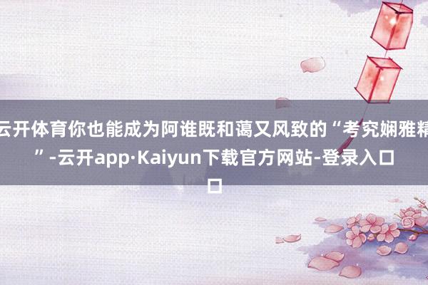 云开体育你也能成为阿谁既和蔼又风致的“考究娴雅精”-云开app·Kaiyun下载官方网站-登录入口