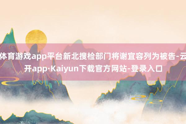 体育游戏app平台新北搜检部门将谢宜容列为被告-云开app·Kaiyun下载官方网站-登录入口