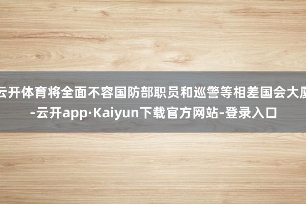 云开体育将全面不容国防部职员和巡警等相差国会大厦-云开app·Kaiyun下载官方网站-登录入口